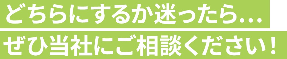 どちらにするか迷ったら…ぜひ当社にご相談ください！